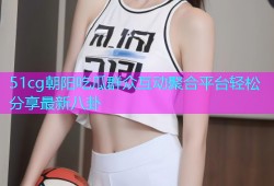 51cg朝阳吃瓜群众互动聚合平台轻松分享最新八卦