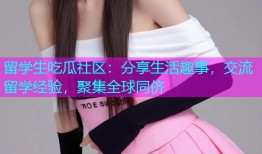 留学生吃瓜社区：分享生活趣事，交流留学经验，聚集全球同侪