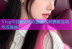 51cg今日娱乐热点速递 实时更新互动吃瓜首选