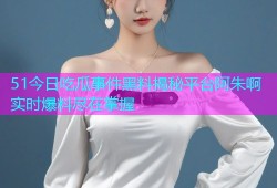 51今日吃瓜事件黑料揭秘平台阿朱啊实时爆料尽在掌握
