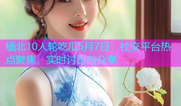 缅北10人轮吃瓜5月7日：社交平台热点聚焦，实时讨论与分享