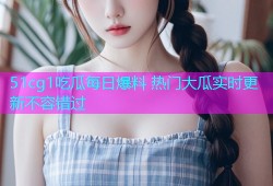 51cg1吃瓜每日爆料 热门大瓜实时更新不容错过