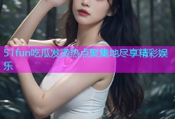 51fun吃瓜发烫热点聚集地尽享精彩娱乐
