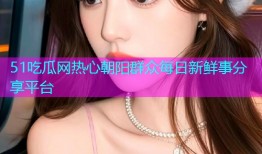 51吃瓜网热心朝阳群众每日新鲜事分享平台