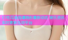 51吃瓜瑜伽谭晓彤最新动态 娱乐资讯实时更新互动平台