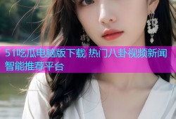 51吃瓜电脑版下载 热门八卦视频新闻智能推荐平台