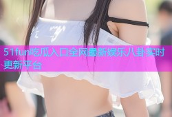 51fun吃瓜入口全网最新娱乐八卦实时更新平台