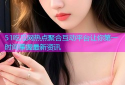51吃瓜网热点聚合互动平台让你第一时间掌握最新资讯