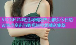 51CGFUN吃瓜网朝阳热心群众今日热议热点资讯与影视短视频精彩集萃
