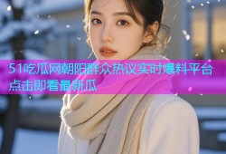 51吃瓜网朝阳群众热议实时爆料平台点击即看最新瓜