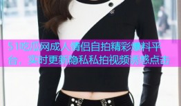 51吃瓜网成人情侣自拍精彩爆料平台，实时更新隐私私拍视频诱惑点击