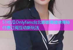 51吃瓜Onlyfans台北娜娜离婚律揭秘付费订阅互动新玩法