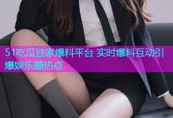 51吃瓜独家爆料平台 实时爆料互动引爆娱乐圈热点