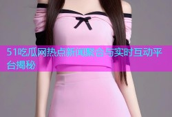 51吃瓜网热点新闻聚合与实时互动平台揭秘