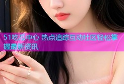 51吃瓜中心 热点追踪互动社区轻松掌握最新资讯