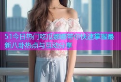 51今日热门吃瓜娜娜带你快速掌握最新八卦热点与互动分享