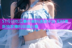 51今日吃瓜事件黑料速递平台 实时更新独家爆料吸睛必看