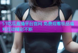 51吃瓜直播平台官网 免费观看极品福利互动精彩不断