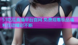 51吃瓜直播平台官网 免费观看极品福利互动精彩不断
