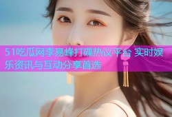 51吃瓜网李易峰打碟热议平台 实时娱乐资讯与互动分享首选