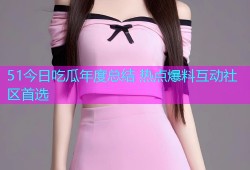 51今日吃瓜年度总结 热点爆料互动社区首选