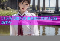 51cg吃瓜群众网 最新娱乐资讯社交互动平台