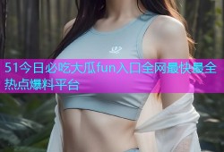 51今日必吃大瓜fun入口全网最快最全热点爆料平台