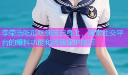 李荣浩吃瓜吃到自己身上，探索社交平台的爆料功能和自我保护技巧