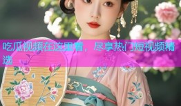 吃瓜视频在这里看，尽享热门短视频精选
