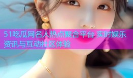 51吃瓜网名人热点聚合平台 实时娱乐资讯与互动社区体验