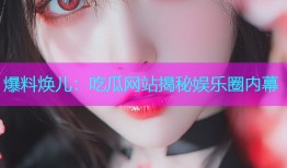 爆料焕儿：吃瓜网站揭秘娱乐圈内幕
