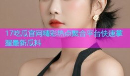 17吃瓜官网精彩热点聚合平台快速掌握最新瓜料
