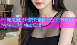 51吃瓜网扬州戴璐爆料平台 实时揭秘官场大瓜与独家视频