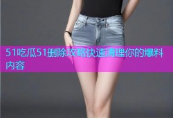 51吃瓜51删除攻略快速清理你的爆料内容