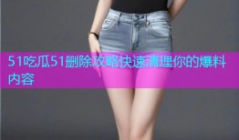 51吃瓜51删除攻略快速清理你的爆料内容