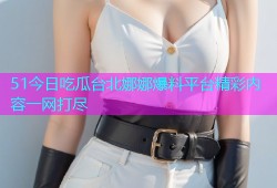 51今日吃瓜台北娜娜爆料平台精彩内容一网打尽