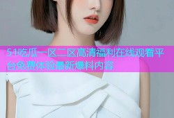 51吃瓜一区二区高清福利在线观看平台免费体验最新爆料内容