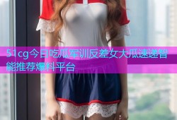 51cg今日吃瓜军训反差女大瓜速递智能推荐爆料平台