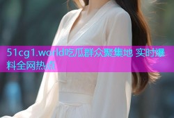 51cg1.world吃瓜群众聚集地 实时爆料全网热点