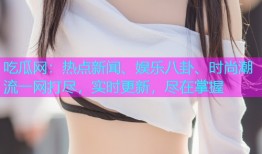 吃瓜网：热点新闻、娱乐八卦、时尚潮流一网打尽，实时更新，尽在掌握