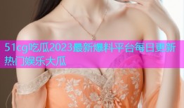 51cg吃瓜2023最新爆料平台每日更新热门娱乐大瓜