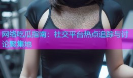 网络吃瓜指南：社交平台热点追踪与讨论聚集地