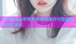 51吃瓜app苹果专享离线缓存与智能互动社区体验