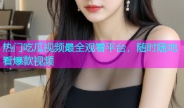 热门吃瓜视频最全观看平台，随时随地看爆款视频