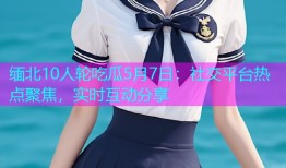 缅北10人轮吃瓜5月7日：社交平台热点聚焦，实时互动分享