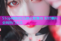 51cg4朝阳吃瓜群众聚集地 实时爆料全网热门大瓜