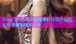51cg fun吃瓜李易峰爆料互动平台轻松分享最新娱乐八卦