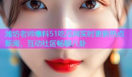 潍坊老师爆料51吃瓜网实时更新热点新闻，互动社区畅聊八卦