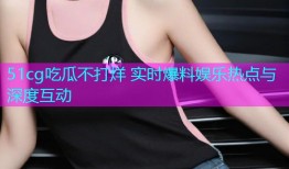 51cg吃瓜不打烊 实时爆料娱乐热点与深度互动