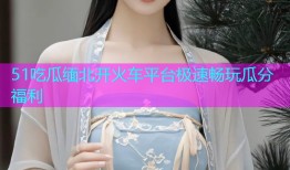 51吃瓜缅北开火车平台极速畅玩瓜分福利